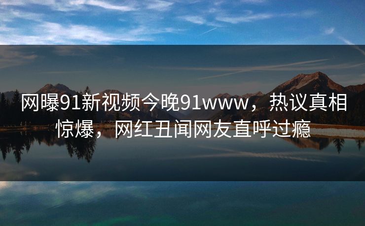 网曝91新视频今晚91www，热议真相惊爆，网红丑闻网友直呼过瘾