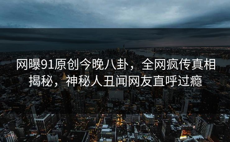 网曝91原创今晚八卦，全网疯传真相揭秘，神秘人丑闻网友直呼过瘾