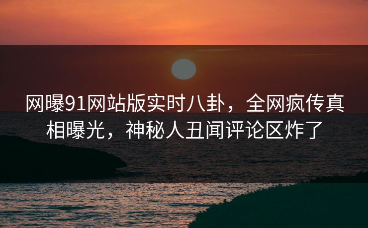 网曝91网站版实时八卦，全网疯传真相曝光，神秘人丑闻评论区炸了