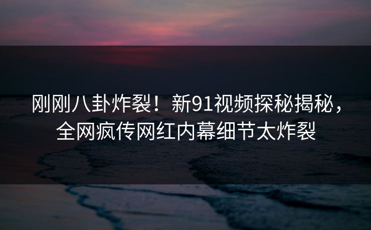 刚刚八卦炸裂！新91视频探秘揭秘，全网疯传网红内幕细节太炸裂