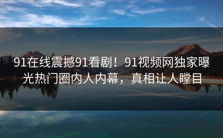 91在线震撼91看剧！91视频网独家曝光热门圈内人内幕，真相让人瞠目