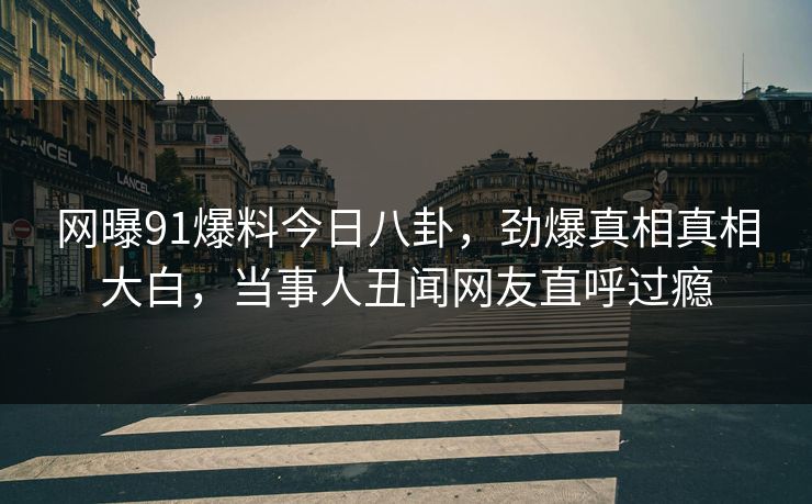 网曝91爆料今日八卦，劲爆真相真相大白，当事人丑闻网友直呼过瘾
