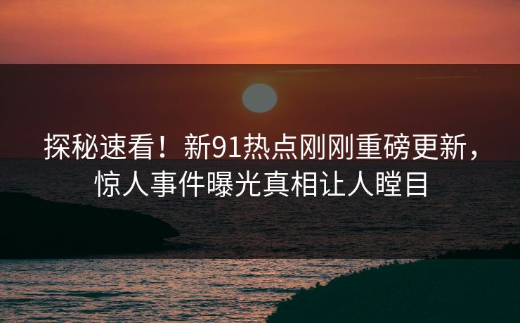 探秘速看！新91热点刚刚重磅更新，惊人事件曝光真相让人瞠目