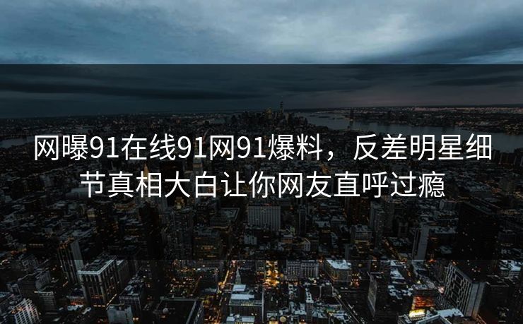 网曝91在线91网91爆料，反差明星细节真相大白让你网友直呼过瘾