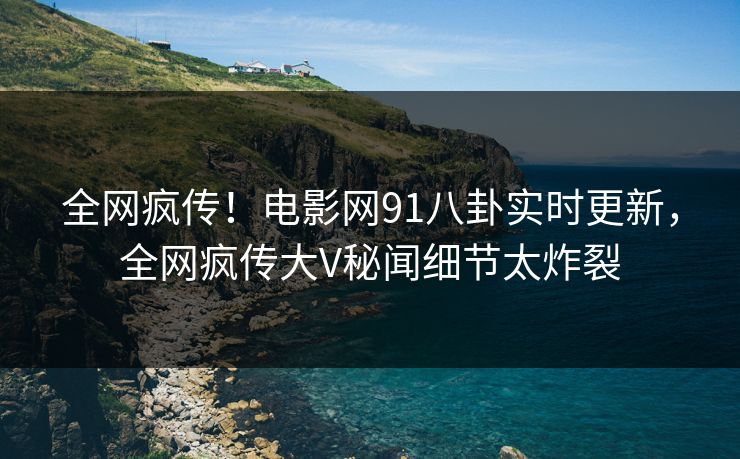 全网疯传！电影网91八卦实时更新，全网疯传大V秘闻细节太炸裂