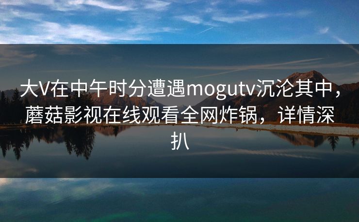 大V在中午时分遭遇mogutv沉沦其中，蘑菇影视在线观看全网炸锅，详情深扒
