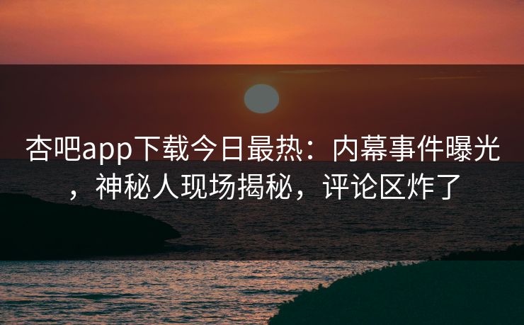 杏吧app下载今日最热：内幕事件曝光，神秘人现场揭秘，评论区炸了