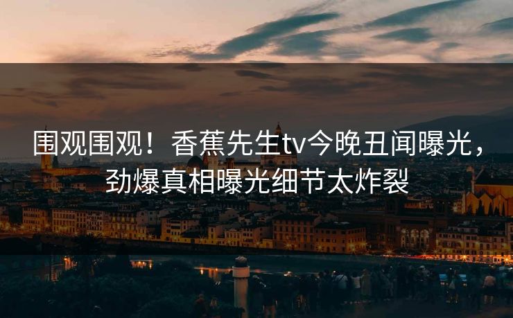 围观围观！香蕉先生tv今晚丑闻曝光，劲爆真相曝光细节太炸裂