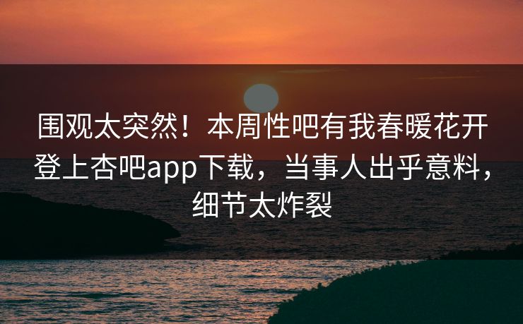 围观太突然！本周性吧有我春暖花开登上杏吧app下载，当事人出乎意料，细节太炸裂