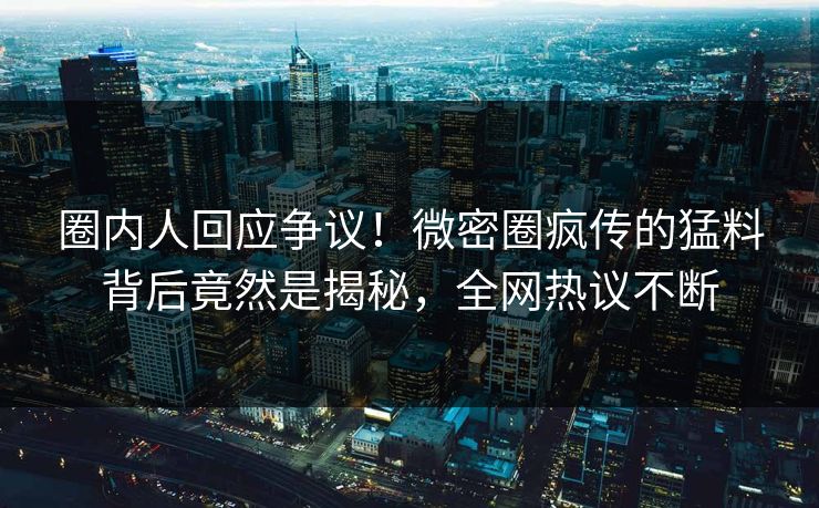 圈内人回应争议！微密圈疯传的猛料背后竟然是揭秘，全网热议不断