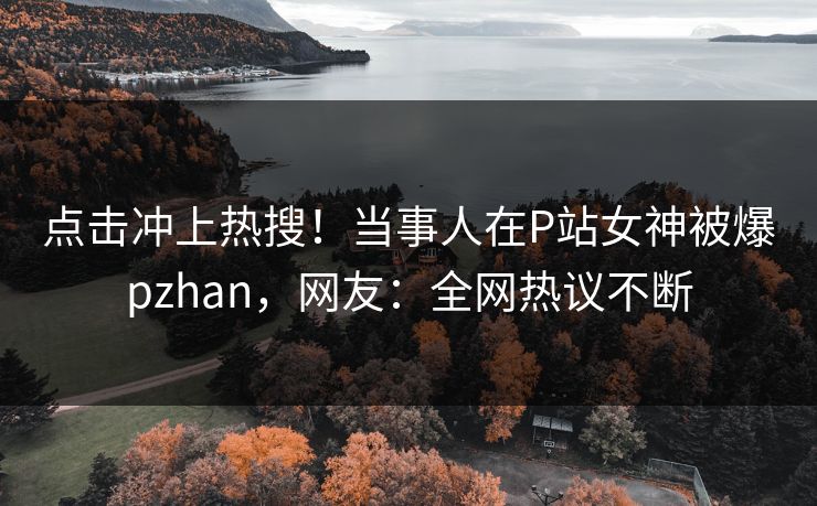 点击冲上热搜！当事人在P站女神被爆pzhan，网友：全网热议不断