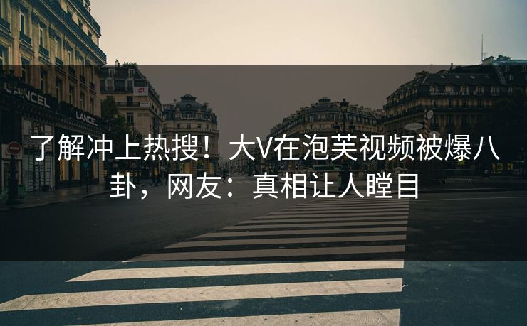 了解冲上热搜！大V在泡芙视频被爆八卦，网友：真相让人瞠目