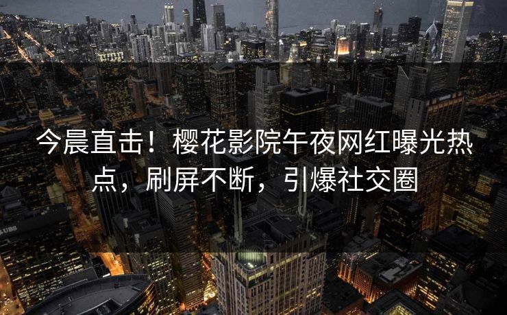 今晨直击！樱花影院午夜网红曝光热点，刷屏不断，引爆社交圈