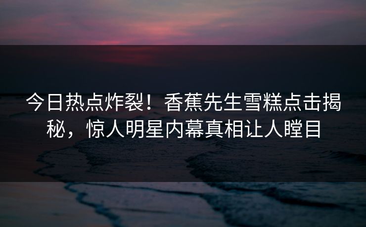 今日热点炸裂！香蕉先生雪糕点击揭秘，惊人明星内幕真相让人瞠目