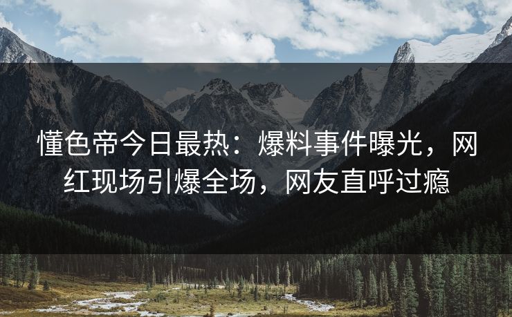 懂色帝今日最热：爆料事件曝光，网红现场引爆全场，网友直呼过瘾