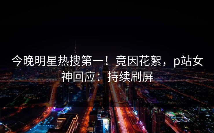 今晚明星热搜第一！竟因花絮，p站女神回应：持续刷屏