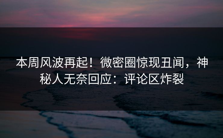 本周风波再起！微密圈惊现丑闻，神秘人无奈回应：评论区炸裂