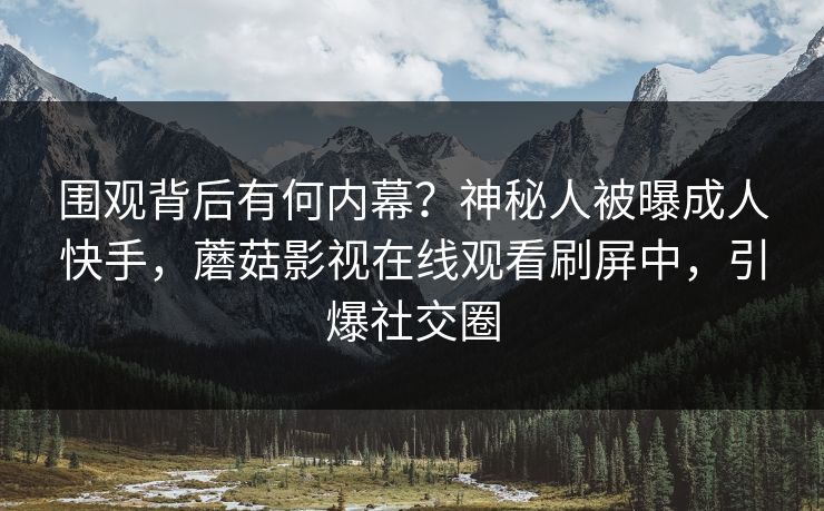 围观背后有何内幕?神秘人被曝成人快手,蘑菇影视在线观看刷屏中,引爆社交圈 围观背后有何内幕?神秘人被曝成人快手,蘑菇影视在线观看刷屏中,引爆社交圈
