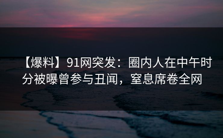 【爆料】91网突发:圈内人在中午时分被曝曾参与丑闻,窒息席卷全网 【爆料】91网突发:圈内人在中午时分被曝曾参与丑闻,窒息席卷全网