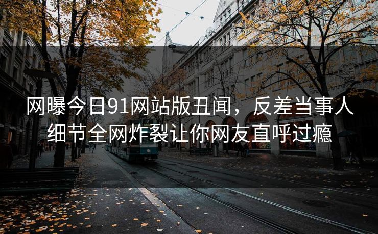 网曝今日91网站版丑闻，反差当事人细节全网炸裂让你网友直呼过瘾