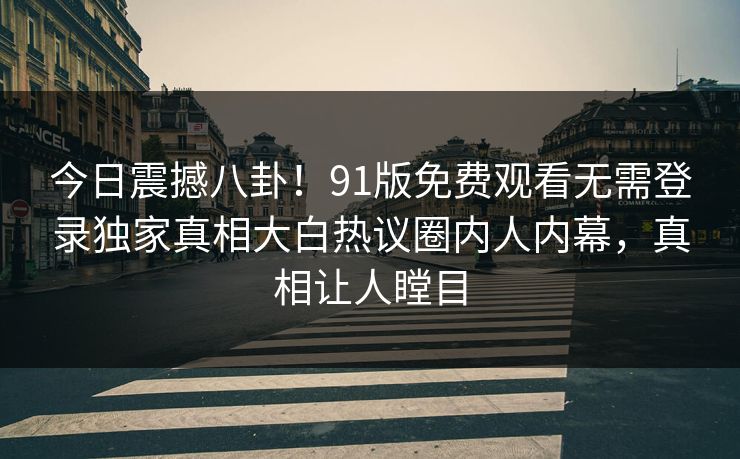 今日震撼八卦!91版免费观看无需登录独家真相大白热议圈内人内幕,真相让人瞠目
