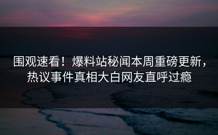 围观速看！爆料站秘闻本周重磅更新，热议事件真相大白网友直呼过瘾