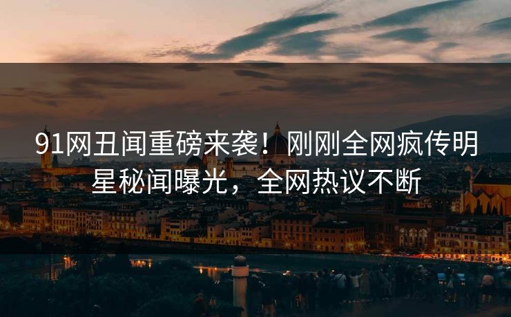 91网丑闻重磅来袭！刚刚全网疯传明星秘闻曝光，全网热议不断