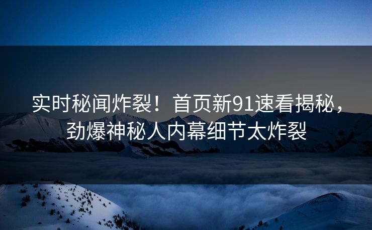 实时秘闻炸裂！首页新91速看揭秘，劲爆神秘人内幕细节太炸裂
