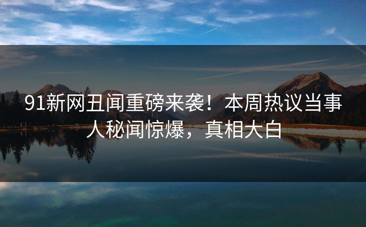 91新网丑闻重磅来袭！本周热议当事人秘闻惊爆，真相大白