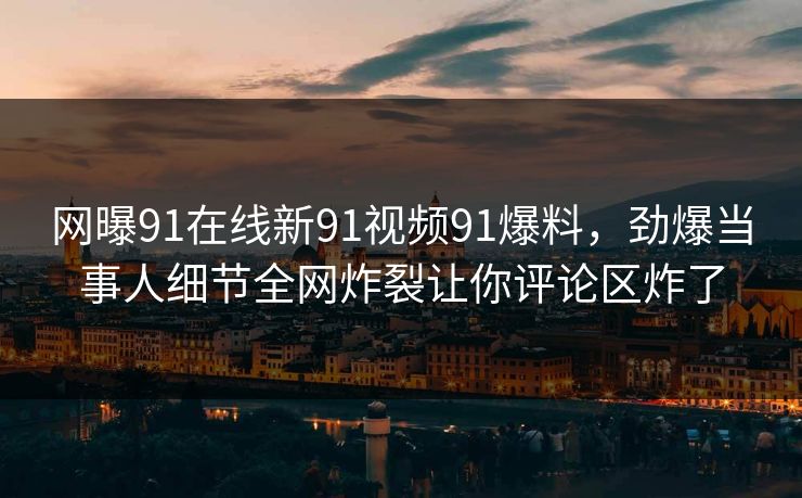 网曝91在线新91视频91爆料，劲爆当事人细节全网炸裂让你评论区炸了