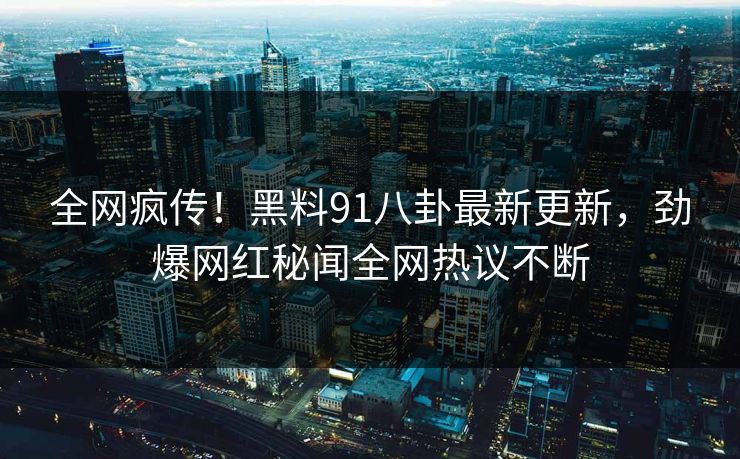 全网疯传！黑料91八卦最新更新，劲爆网红秘闻全网热议不断