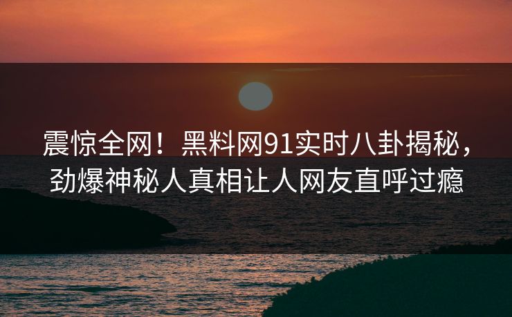 震惊全网！黑料网91实时八卦揭秘，劲爆神秘人真相让人网友直呼过瘾