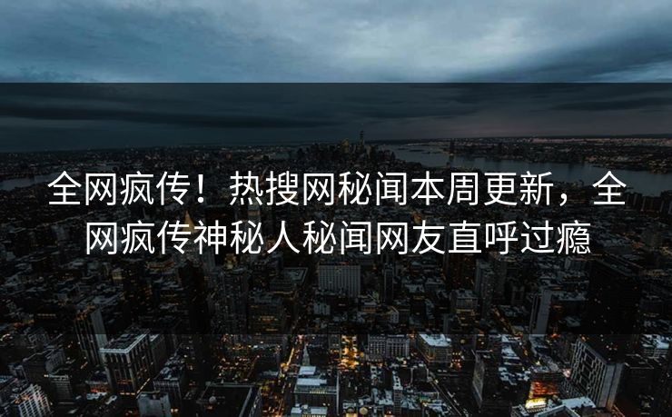 全网疯传！热搜网秘闻本周更新，全网疯传神秘人秘闻网友直呼过瘾