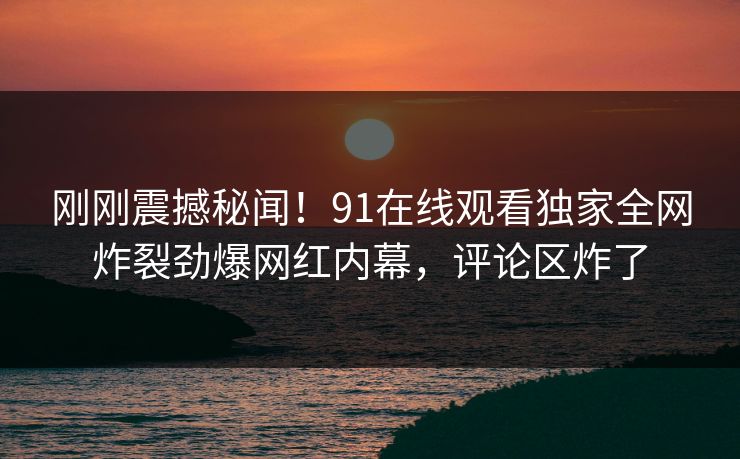 刚刚震撼秘闻！91在线观看独家全网炸裂劲爆网红内幕，评论区炸了