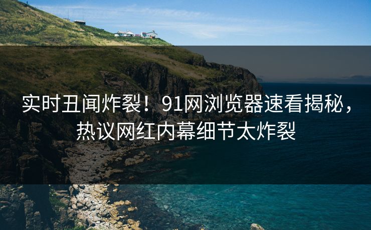 实时丑闻炸裂！91网浏览器速看揭秘，热议网红内幕细节太炸裂