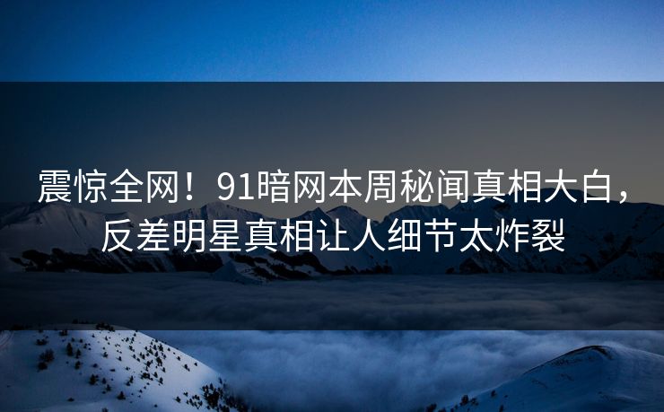 震惊全网!91暗网本周秘闻真相大白,反差明星真相让人细节太炸裂