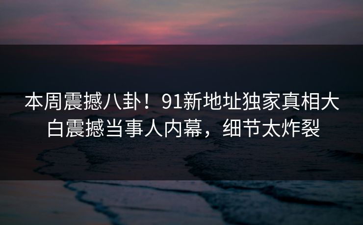 本周震撼八卦！91新地址独家真相大白震撼当事人内幕，细节太炸裂