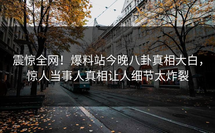 震惊全网！爆料站今晚八卦真相大白，惊人当事人真相让人细节太炸裂