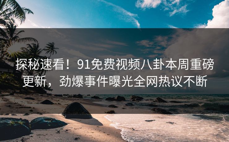 探秘速看！91免费视频八卦本周重磅更新，劲爆事件曝光全网热议不断