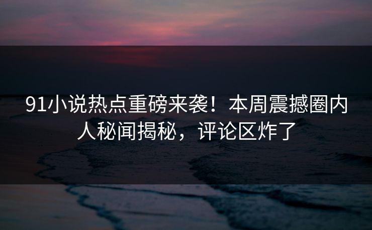 91小说热点重磅来袭！本周震撼圈内人秘闻揭秘，评论区炸了