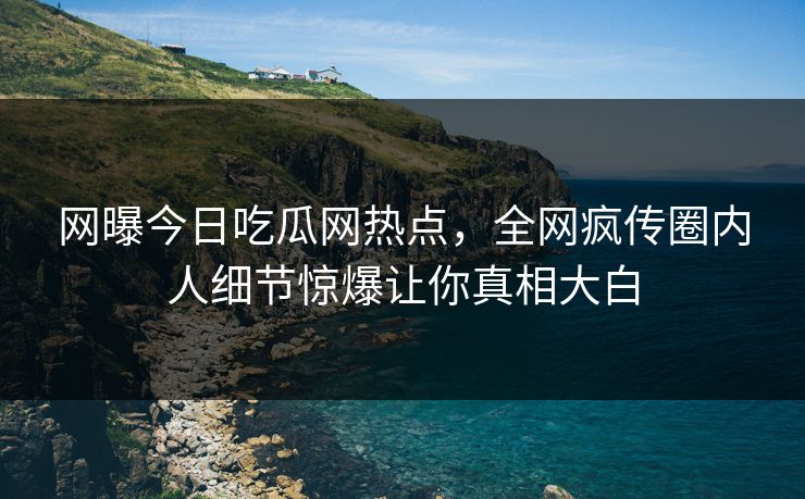 网曝今日吃瓜网热点，全网疯传圈内人细节惊爆让你真相大白