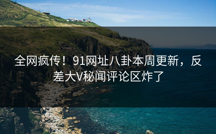 全网疯传！91网址八卦本周更新，反差大V秘闻评论区炸了