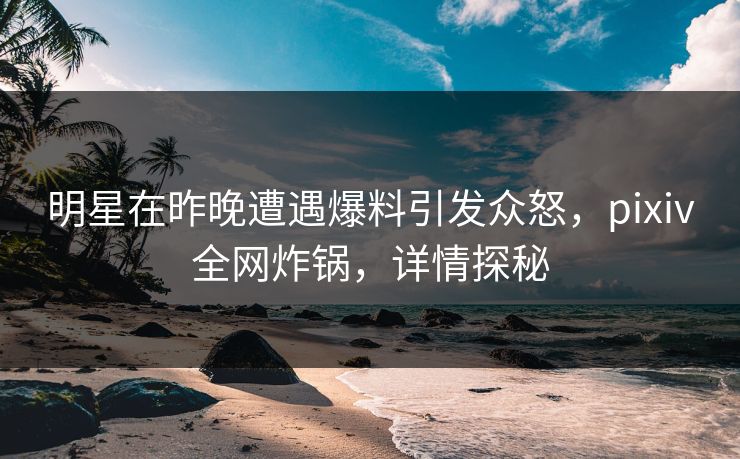 明星在昨晚遭遇爆料引发众怒，pixiv全网炸锅，详情探秘