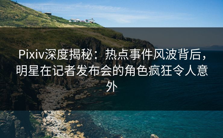 Pixiv深度揭秘：热点事件风波背后，明星在记者发布会的角色疯狂令人意外