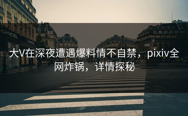 大V在深夜遭遇爆料情不自禁，pixiv全网炸锅，详情探秘