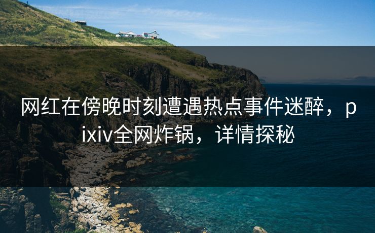 网红在傍晚时刻遭遇热点事件迷醉，pixiv全网炸锅，详情探秘