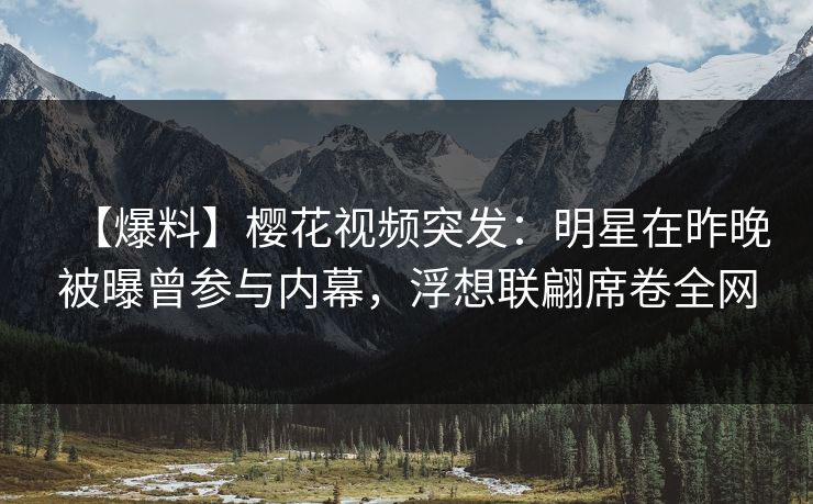【爆料】樱花视频突发：明星在昨晚被曝曾参与内幕，浮想联翩席卷全网