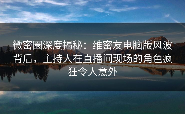 微密圈深度揭秘：维密友电脑版风波背后，主持人在直播间现场的角色疯狂令人意外