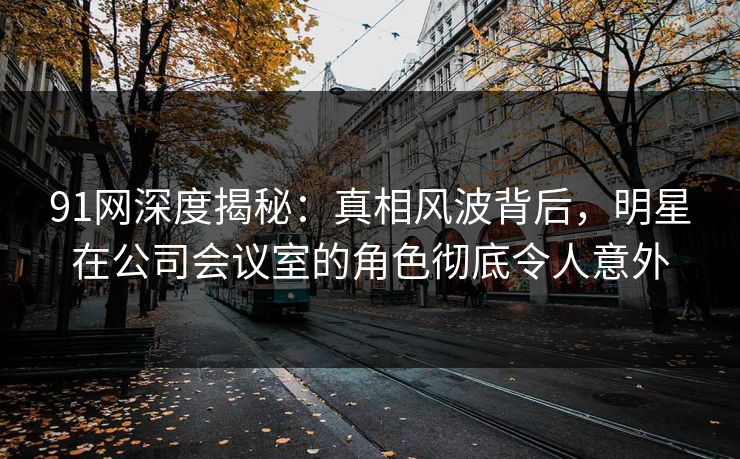 91网深度揭秘：真相风波背后，明星在公司会议室的角色彻底令人意外