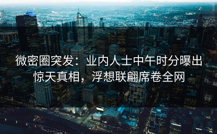 微密圈突发：业内人士中午时分曝出惊天真相，浮想联翩席卷全网